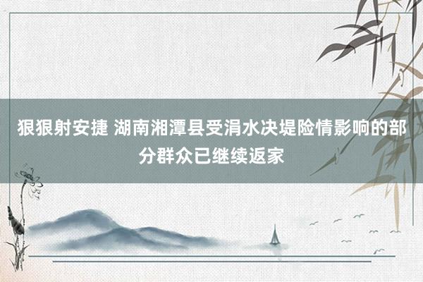 狠狠射安捷 湖南湘潭县受涓水决堤险情影响的部分群众已继续返家
