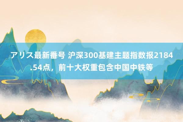 アリス最新番号 沪深300基建主题指数报2184.54点，前十大权重包含中国中铁等