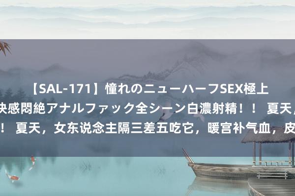 【SAL-171】憧れのニューハーフSEX極上射精タイム イキまくり快感悶絶アナルファック全シーン白濃射精！！ 夏天，女东说念主隔三差五吃它，暖宫补气血，皮肤光滑细嫩显年青