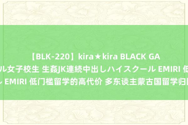 【BLK-220】kira★kira BLACK GAL 留年5年目のお姉黒ギャル女子校生 生姦JK連続中出しハイスクール EMIRI 低门槛留学的高代价 多东谈主蒙古国留学归国粹位不被认证