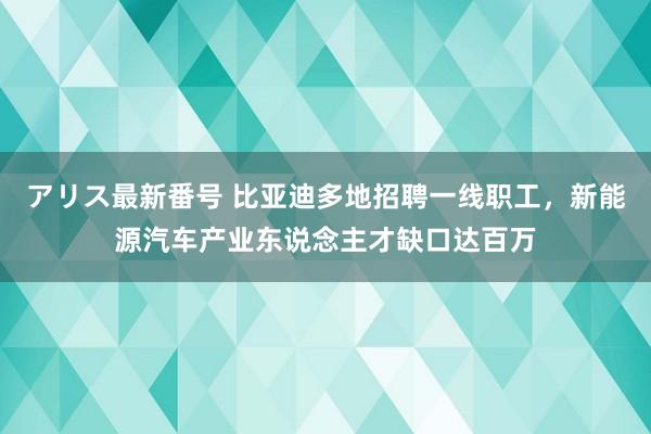 アリス最新番号 比亚迪多地招聘一线职工，新能源汽车产业东说念主才缺口达百万