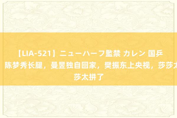 【LIA-521】ニューハーフ監禁 カレン 国乒假期，陈梦秀长腿，曼昱独自回家，樊振东上央视，莎莎太拼了