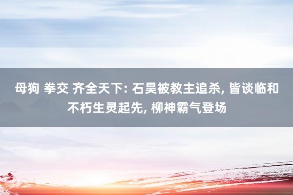 母狗 拳交 齐全天下: 石昊被教主追杀， 皆谈临和不朽生灵起先， 柳神霸气登场