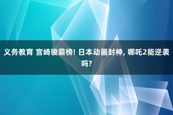 义务教育 宫崎骏霸榜! 日本动画封神， 哪吒2能逆袭吗?