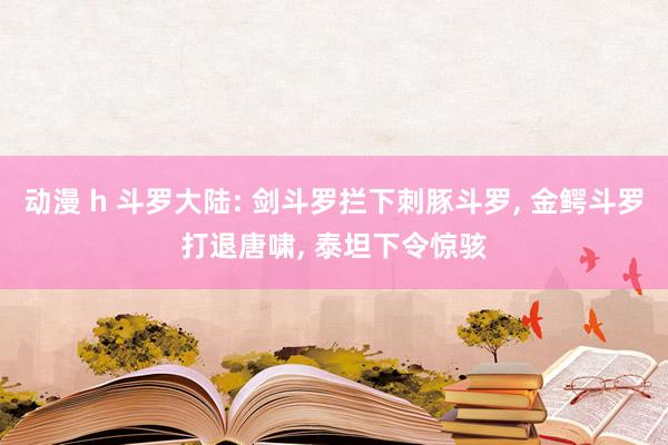 动漫 h 斗罗大陆: 剑斗罗拦下刺豚斗罗， 金鳄斗罗打退唐啸， 泰坦下令惊骇