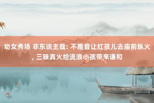 幼女秀场 非东谈主哉: 不雅音让红孩儿去庙前纵火, 三昧真火给流浪小孩带来谦和