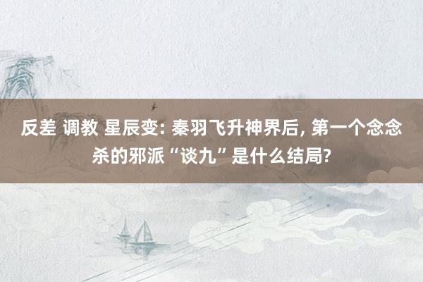 反差 调教 星辰变: 秦羽飞升神界后， 第一个念念杀的邪派“谈九”是什么结局?