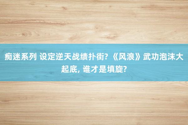 痴迷系列 设定逆天战绩扑街? 《风浪》武功泡沫大起底， 谁才是填旋?