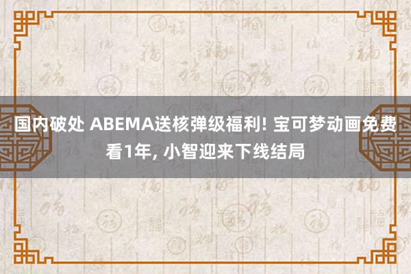 国内破处 ABEMA送核弹级福利! 宝可梦动画免费看1年， 小智迎来下线结局