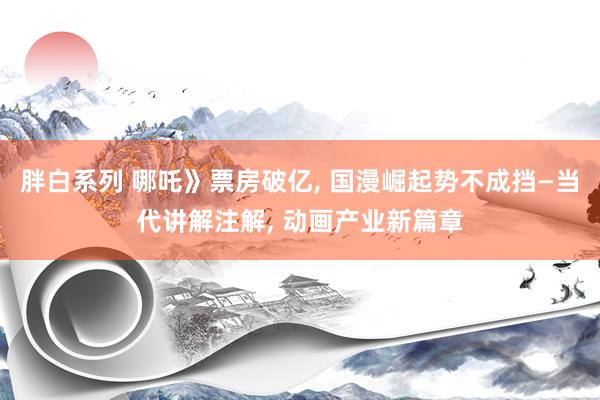 胖白系列 哪吒》票房破亿， 国漫崛起势不成挡—当代讲解注解， 动画产业新篇章