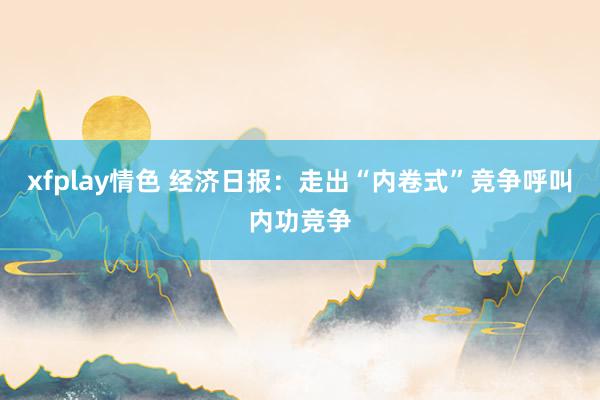 xfplay情色 经济日报：走出“内卷式”竞争呼叫内功竞争