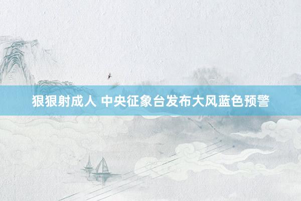 狠狠射成人 中央征象台发布大风蓝色预警