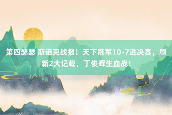 第四瑟瑟 斯诺克战报！天下冠军10-7进决赛，刷新2大记载，丁俊晖生血战！