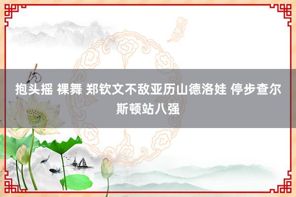 抱头摇 裸舞 郑钦文不敌亚历山德洛娃 停步查尔斯顿站八强