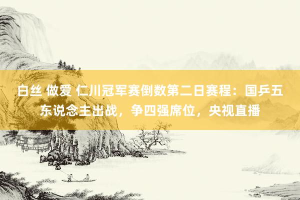 白丝 做爱 仁川冠军赛倒数第二日赛程：国乒五东说念主出战，争四强席位，央视直播