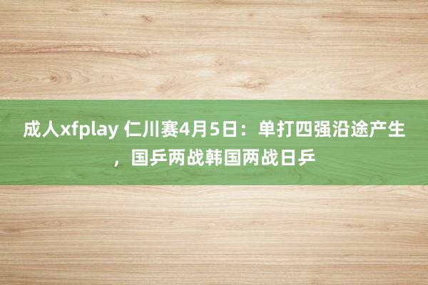 成人xfplay 仁川赛4月5日：单打四强沿途产生，国乒两战韩国两战日乒