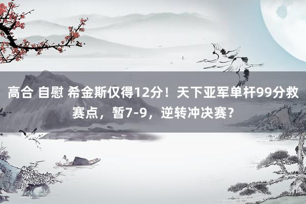高合 自慰 希金斯仅得12分！天下亚军单杆99分救赛点，暂7-9，逆转冲决赛？