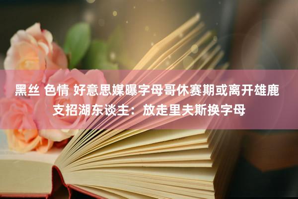 黑丝 色情 好意思媒曝字母哥休赛期或离开雄鹿 支招湖东谈主：放走里夫斯换字母