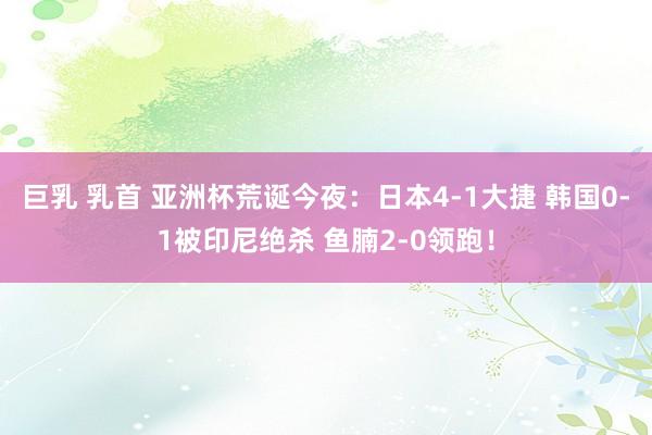 巨乳 乳首 亚洲杯荒诞今夜：日本4-1大捷 韩国0-1被印尼绝杀 鱼腩2-0领跑！