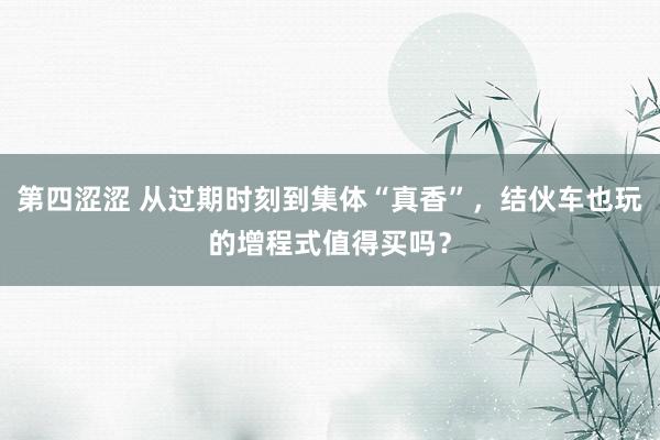 第四涩涩 从过期时刻到集体“真香”，结伙车也玩的增程式值得买吗？