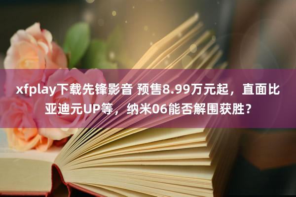 xfplay下载先锋影音 预售8.99万元起，直面比亚迪元UP等，纳米06能否解围获胜？