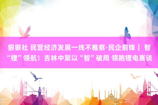 狠狠社 民营经济发展一线不雅察·民企前锋｜ 智“锂”领航！吉林中聚以“智”破局 领跑锂电赛谈