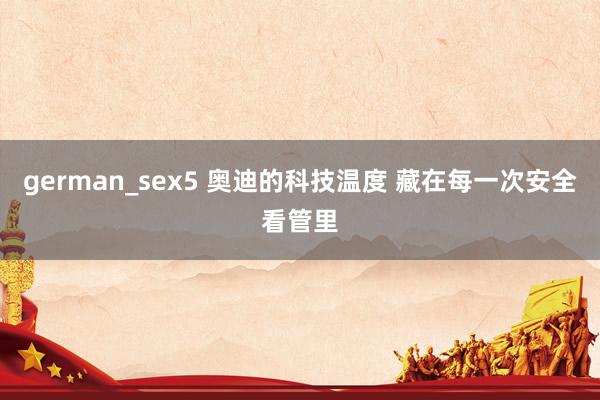 german_sex5 奥迪的科技温度 藏在每一次安全看管里
