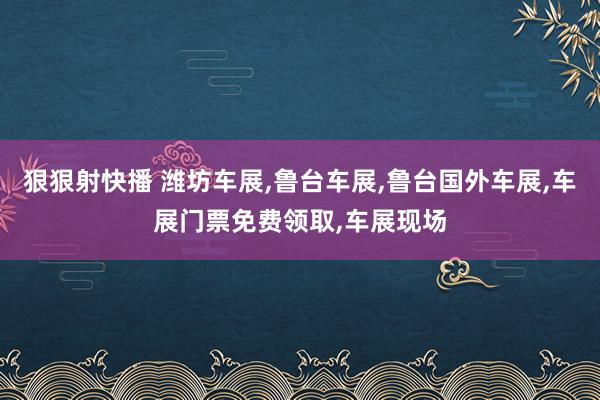 狠狠射快播 潍坊车展，鲁台车展，鲁台国外车展，车展门票免费领取，车展现场