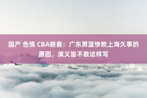 国产 色情 CBA联赛：广东男篮惨败上海久事的原因，演义皆不敢这样写