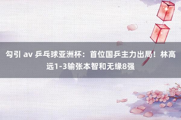 勾引 av 乒乓球亚洲杯：首位国乒主力出局！林高远1-3输张本智和无缘8强