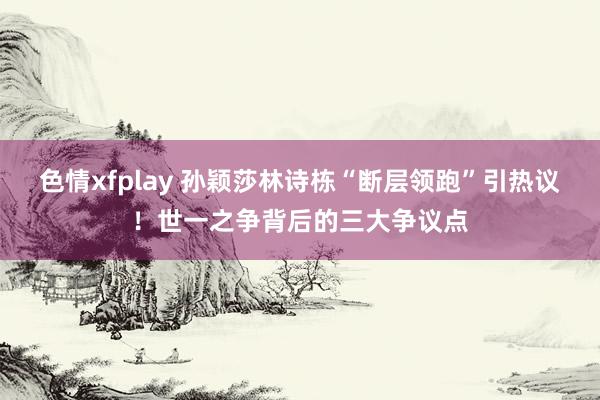 色情xfplay 孙颖莎林诗栋“断层领跑”引热议！世一之争背后的三大争议点
