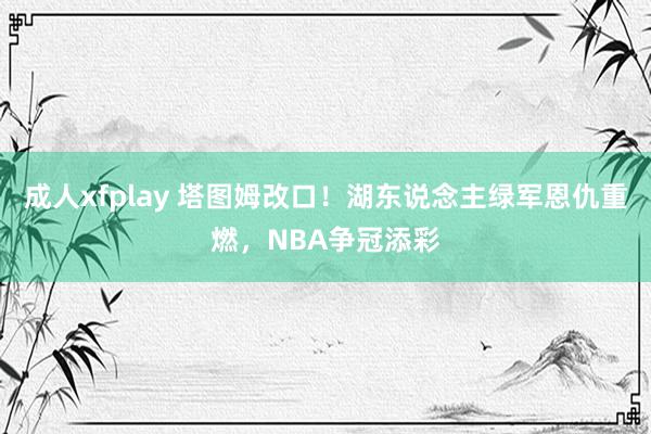 成人xfplay 塔图姆改口！湖东说念主绿军恩仇重燃，NBA争冠添彩