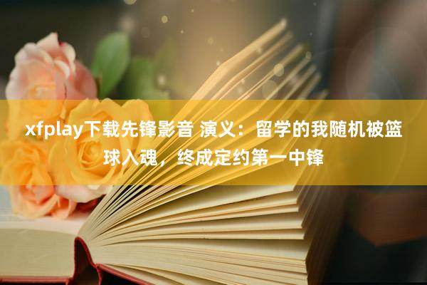 xfplay下载先锋影音 演义：留学的我随机被篮球入魂，终成定约第一中锋