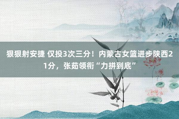 狠狠射安捷 仅投3次三分！内蒙古女篮进步陕西21分，张茹领衔“力拼到底”