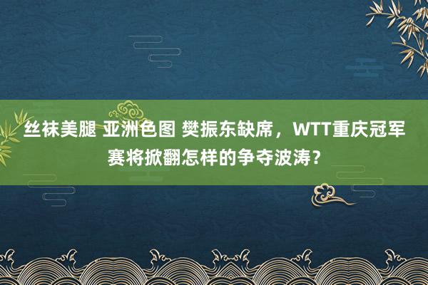 丝袜美腿 亚洲色图 樊振东缺席，WTT重庆冠军赛将掀翻怎样的争夺波涛？