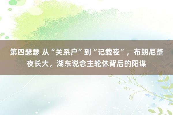 第四瑟瑟 从“关系户”到“记载夜”，布朗尼整夜长大，湖东说念主轮休背后的阳谋