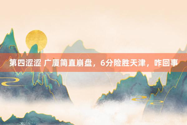 第四涩涩 广厦简直崩盘，6分险胜天津，咋回事