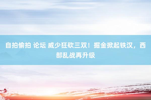 自拍偷拍 论坛 威少狂砍三双！掘金掀起铁汉，西部乱战再升级