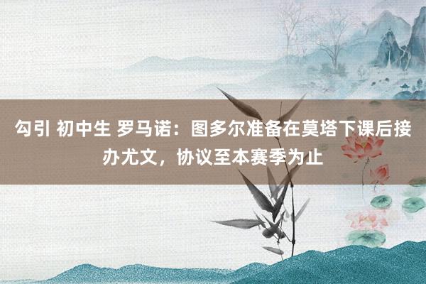 勾引 初中生 罗马诺：图多尔准备在莫塔下课后接办尤文，协议至本赛季为止