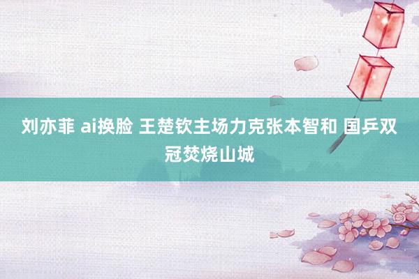 刘亦菲 ai换脸 王楚钦主场力克张本智和 国乒双冠焚烧山城