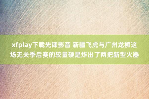 xfplay下载先锋影音 新疆飞虎与广州龙狮这场无关季后赛的较量硬是炸出了两把新型火器