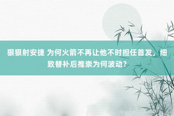 狠狠射安捷 为何火箭不再让他不时担任首发，细致替补后推崇为何波动？