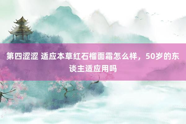第四涩涩 适应本草红石榴面霜怎么样，50岁的东谈主适应用吗