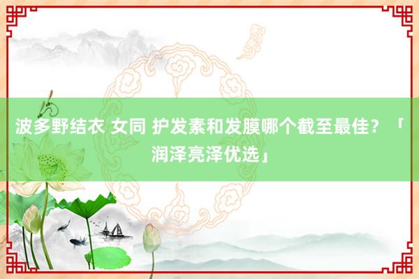 波多野结衣 女同 护发素和发膜哪个截至最佳？「润泽亮泽优选」