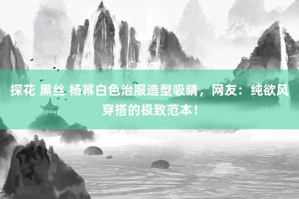 探花 黑丝 杨幂白色治服造型吸睛，网友：纯欲风穿搭的极致范本！