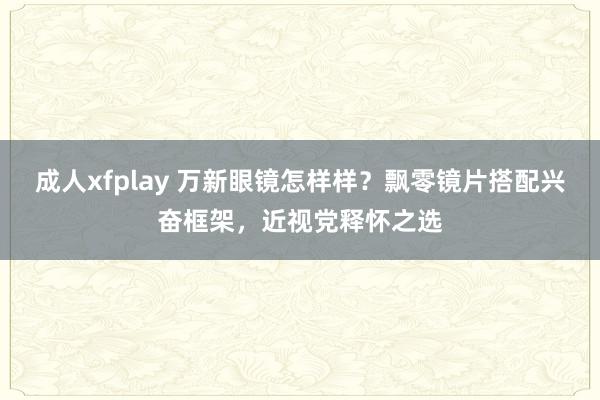 成人xfplay 万新眼镜怎样样？飘零镜片搭配兴奋框架，近视党释怀之选