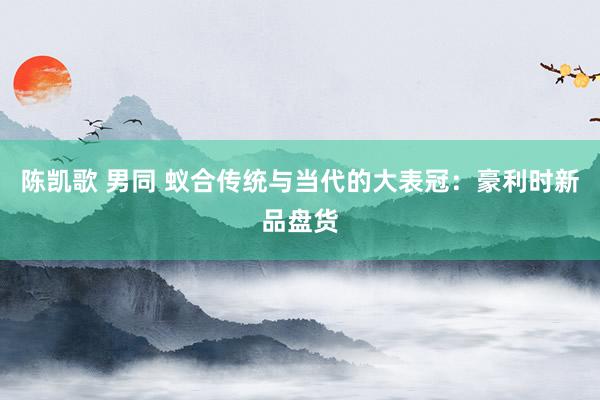陈凯歌 男同 蚁合传统与当代的大表冠：豪利时新品盘货