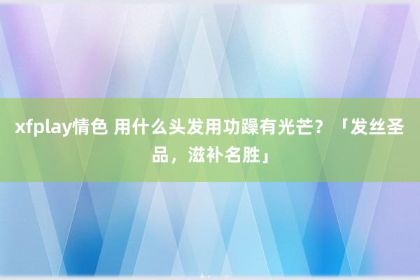 xfplay情色 用什么头发用功躁有光芒？「发丝圣品，滋补名胜」