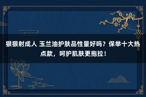 狠狠射成人 玉兰油护肤品性量好吗？保举十大热点款，呵护肌肤更拖拉！