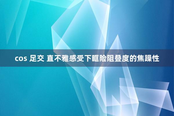 cos 足交 直不雅感受下眶险阻叠度的焦躁性